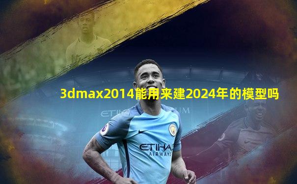 3dmax2014能用来建2024年的模型吗