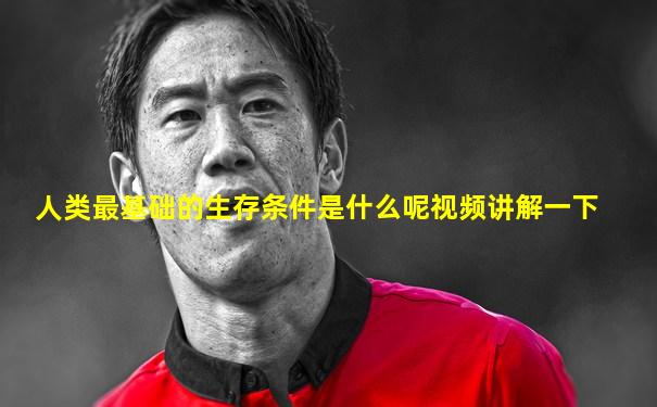 人类最基础的生存条件是什么呢视频讲解一下