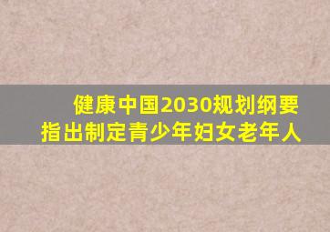 健康中国2030规划纲要指出制定青少年妇女老年人