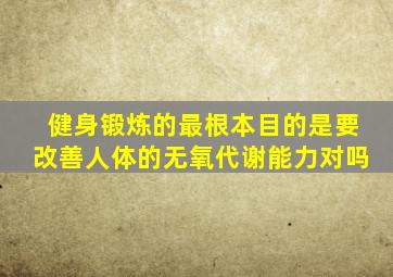 健身锻炼的最根本目的是要改善人体的无氧代谢能力对吗