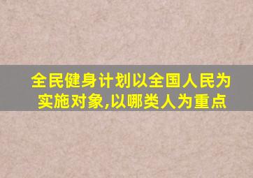 全民健身计划以全国人民为实施对象,以哪类人为重点