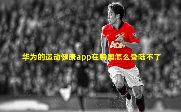 华为的运动健康app在韩国怎么登陆不了