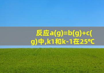 反应a(g)=b(g)+c(g)中,k1和k-1在25℃