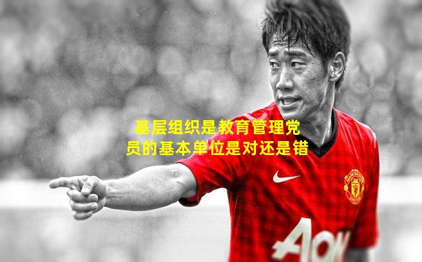 基层组织是教育管理党员的基本单位是对还是错