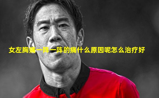 女左胸痛一阵一阵的痛什么原因呢怎么治疗好