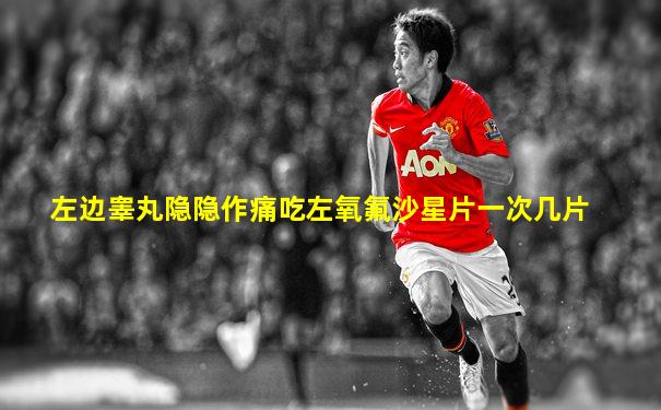 左边睾丸隐隐作痛吃左氧氟沙星片一次几片