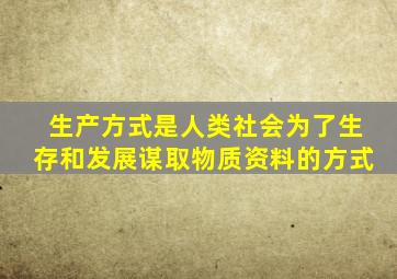 生产方式是人类社会为了生存和发展谋取物质资料的方式