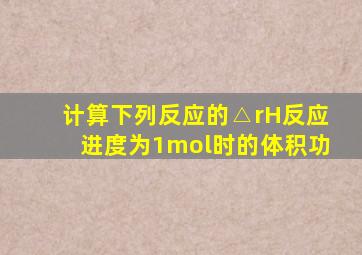 计算下列反应的△rH反应进度为1mol时的体积功
