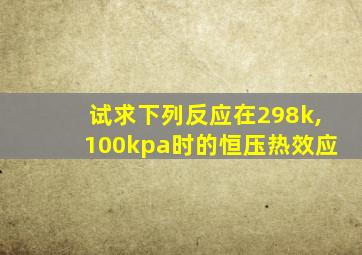 试求下列反应在298k,100kpa时的恒压热效应