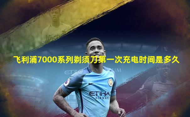飞利浦7000系列剃须刀第一次充电时间是多久