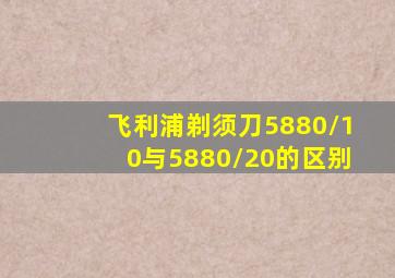 飞利浦剃须刀5880/10与5880/20的区别