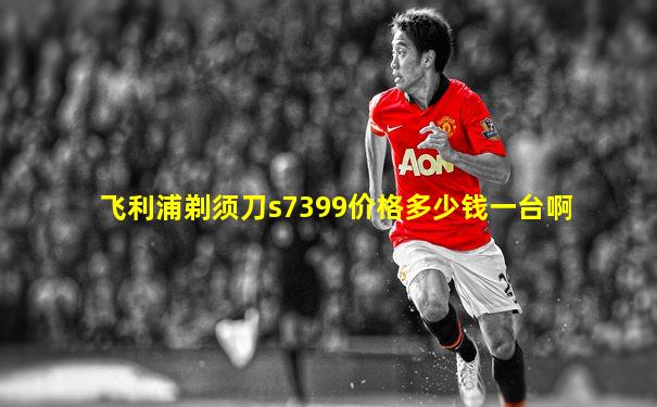 飞利浦剃须刀s7399价格多少钱一台啊