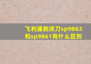 飞利浦剃须刀sp9863和sp9861有什么区别
