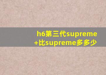 h6第三代supreme+比supreme多多少