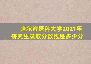 哈尔滨医科大学2021年研究生录取分数线是多少分