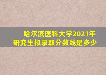 哈尔滨医科大学2021年研究生拟录取分数线是多少