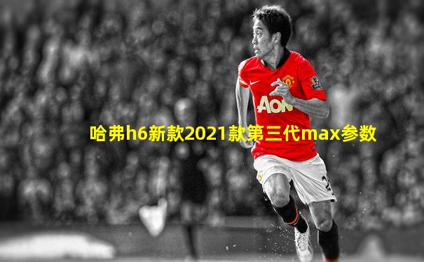 哈弗h6新款2021款第三代max参数
