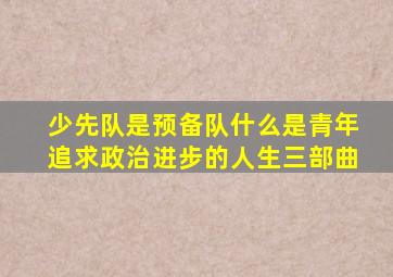 少先队是预备队什么是青年追求政治进步的人生三部曲