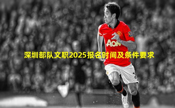 深圳部队文职2025报名时间及条件要求