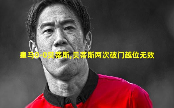 皇马0-0贝蒂斯,贝蒂斯两次破门越位无效