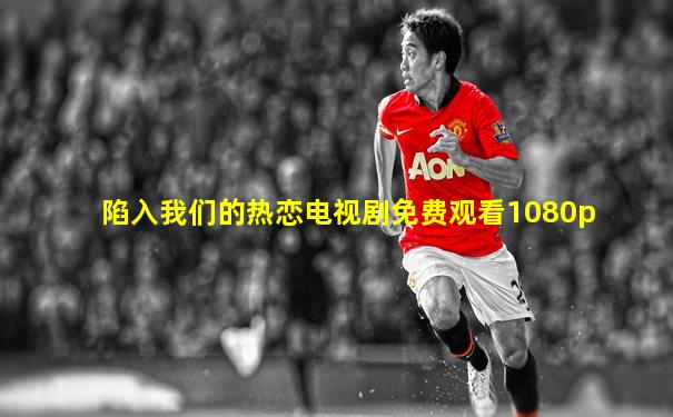 陷入我们的热恋电视剧免费观看1080p