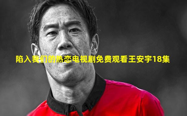 陷入我们的热恋电视剧免费观看王安宇18集